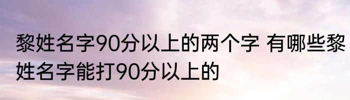 黎姓名字90分以上的两个字 有哪些黎姓名字能打90分以上的
