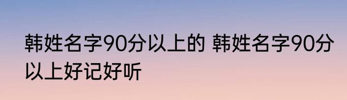 韩姓名字90分以上的 韩姓名字90分以上好记好听