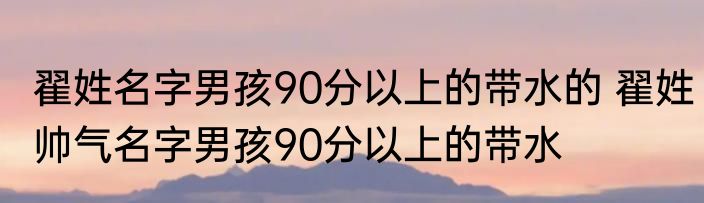 翟姓名字男孩90分以上的带水的 翟姓帅气名字男孩90分以上的带水