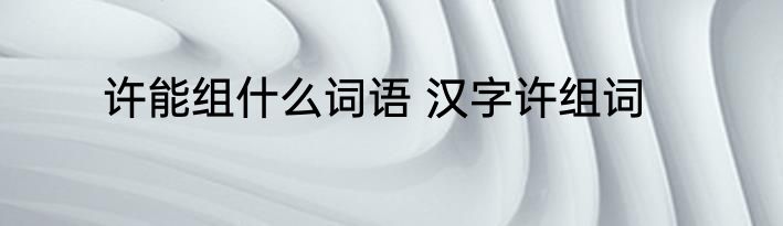 许能组什么词语 汉字许组词