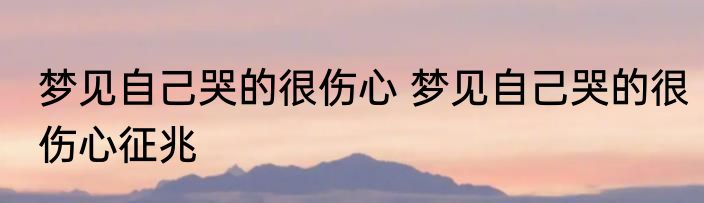 梦见自己哭的很伤心 梦见自己哭的很伤心征兆