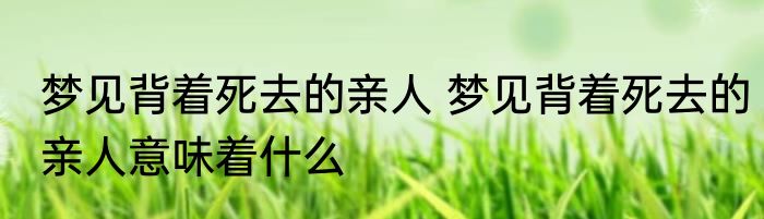 梦见背着死去的亲人 梦见背着死去的亲人意味着什么