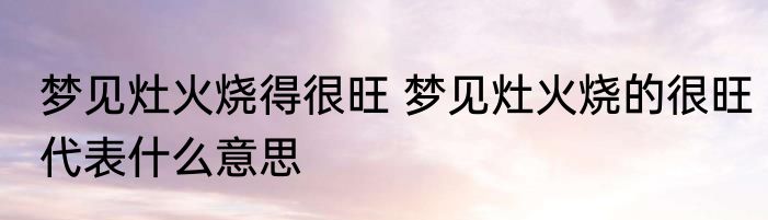梦见灶火烧得很旺 梦见灶火烧的很旺代表什么意思