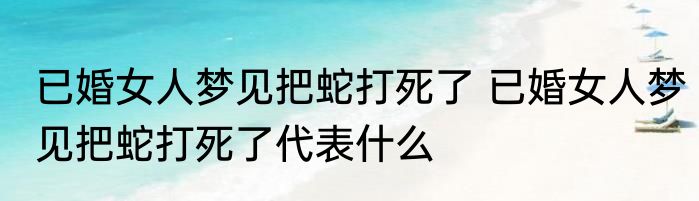 已婚女人梦见把蛇打死了 已婚女人梦见把蛇打死了代表什么