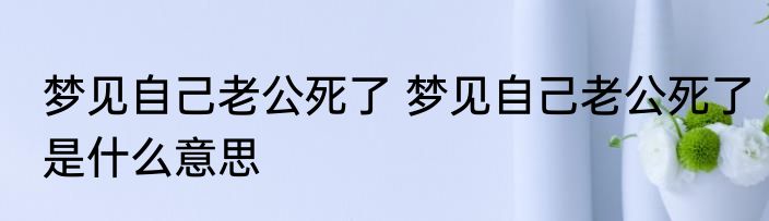 梦见自己老公死了 梦见自己老公死了是什么意思