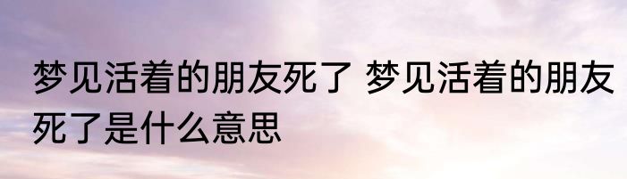 梦见活着的朋友死了 梦见活着的朋友死了是什么意思