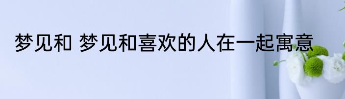梦见和 梦见和喜欢的人在一起寓意