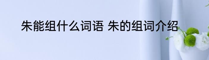 朱能组什么词语 朱的组词介绍