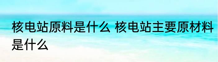 核电站原料是什么 核电站主要原材料是什么