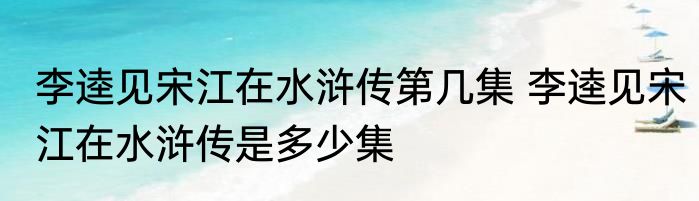 李逵见宋江在水浒传第几集 李逵见宋江在水浒传是多少集