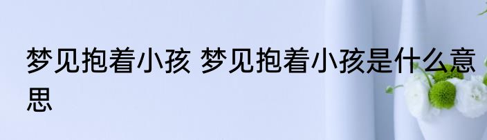 梦见抱着小孩 梦见抱着小孩是什么意思