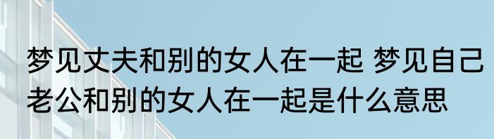 梦见丈夫和别的女人在一起 梦见自己老公和别的女人在一起是什么意思