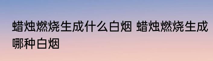 蜡烛燃烧生成什么白烟 蜡烛燃烧生成哪种白烟