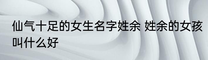 仙气十足的女生名字姓余 姓余的女孩叫什么好