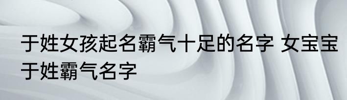 于姓女孩起名霸气十足的名字 女宝宝于姓霸气名字