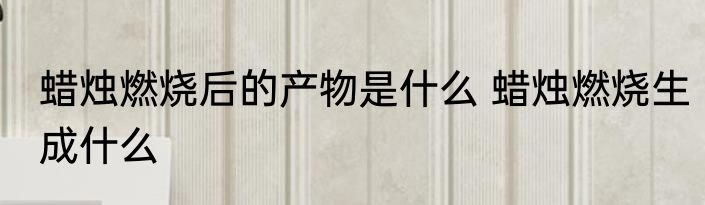 蜡烛燃烧后的产物是什么 蜡烛燃烧生成什么