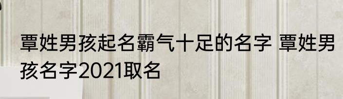 覃姓男孩起名霸气十足的名字 覃姓男孩名字2021取名