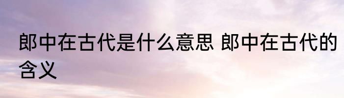郎中在古代是什么意思 郎中在古代的含义
