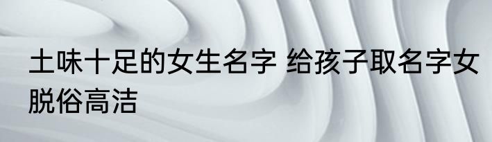 土味十足的女生名字 给孩子取名字女脱俗高洁