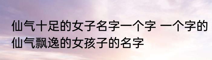 仙气十足的女子名字一个字 一个字的仙气飘逸的女孩子的名字