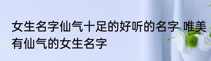 女生名字仙气十足的好听的名字 唯美有仙气的女生名字