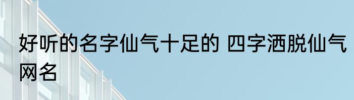 好听的名字仙气十足的 四字洒脱仙气网名