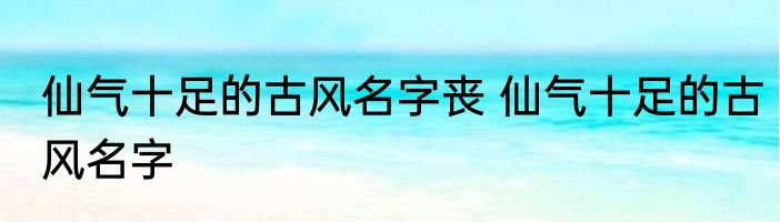 仙气十足的古风名字丧 仙气十足的古风名字