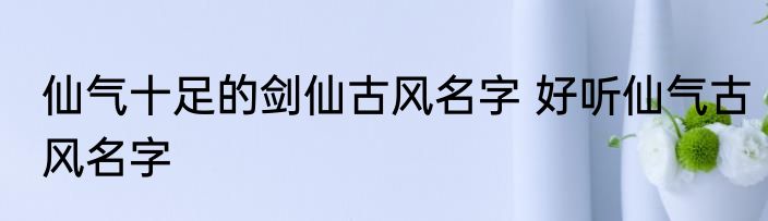 仙气十足的剑仙古风名字 好听仙气古风名字