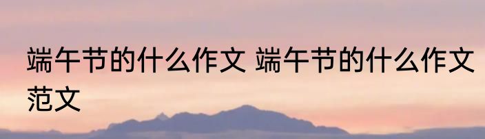 端午节的什么作文 端午节的什么作文范文