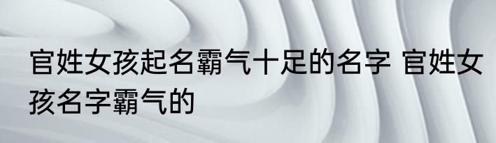 官姓女孩起名霸气十足的名字 官姓女孩名字霸气的