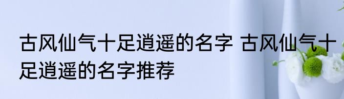 古风仙气十足逍遥的名字 古风仙气十足逍遥的名字推荐