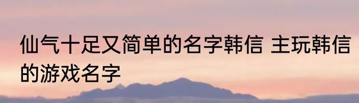 仙气十足又简单的名字韩信 主玩韩信的游戏名字