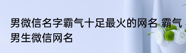 男微信名字霸气十足最火的网名 霸气男生微信网名