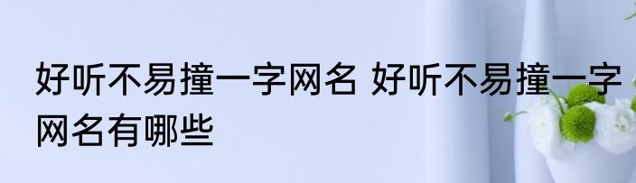 好听不易撞一字网名 好听不易撞一字网名有哪些