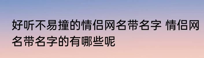 好听不易撞的情侣网名带名字 情侣网名带名字的有哪些呢