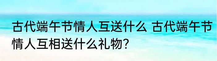 古代端午节情人互送什么 古代端午节情人互相送什么礼物？