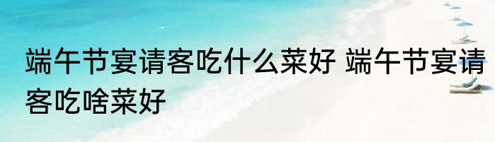 端午节宴请客吃什么菜好 端午节宴请客吃啥菜好