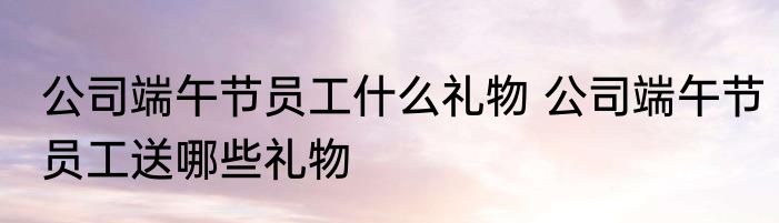 公司端午节员工什么礼物 公司端午节员工送哪些礼物