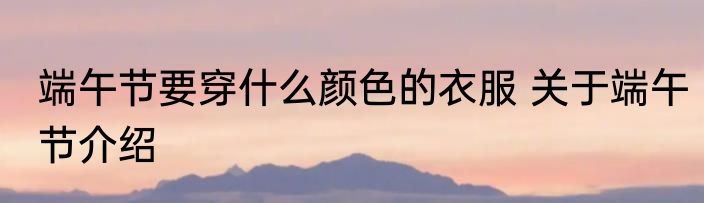端午节要穿什么颜色的衣服 关于端午节介绍