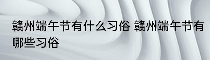 赣州端午节有什么习俗 赣州端午节有哪些习俗