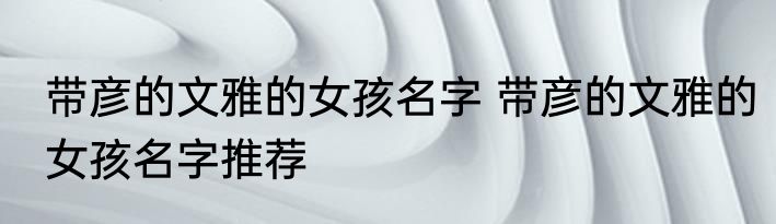 带彦的文雅的女孩名字 带彦的文雅的女孩名字推荐