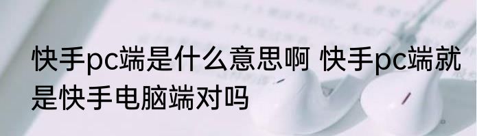 快手pc端是什么意思啊 快手pc端就是快手电脑端对吗