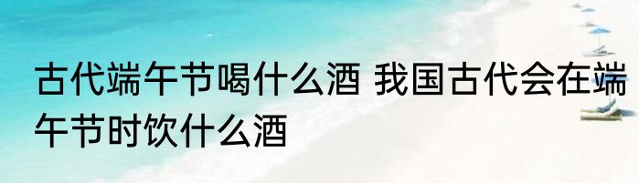 古代端午节喝什么酒 我国古代会在端午节时饮什么酒