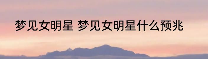 梦见女明星 梦见女明星什么预兆