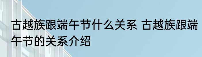 古越族跟端午节什么关系 古越族跟端午节的关系介绍