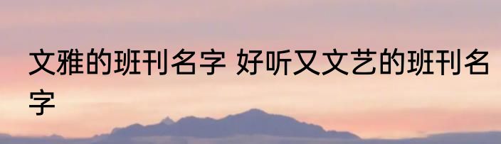 文雅的班刊名字 好听又文艺的班刊名字