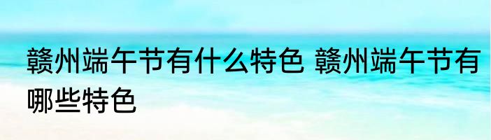 赣州端午节有什么特色 赣州端午节有哪些特色