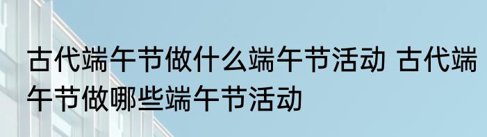 古代端午节做什么端午节活动 古代端午节做哪些端午节活动