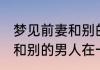 梦见前妻和别的男人在一起 梦见前妻和别的男人在一起是什么寓意