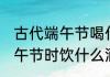 古代端午节喝什么酒 我国古代会在端午节时饮什么酒
